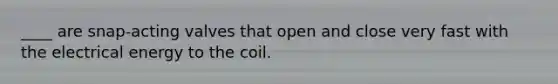 ____ are snap-acting valves that open and close very fast with the electrical energy to the coil.