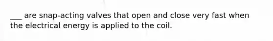 ___ are snap-acting valves that open and close very fast when the electrical energy is applied to the coil.