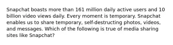 Snapchat boasts more than 161 million daily active users and 10 billion video views daily. Every moment is temporary. Snapchat enables us to share temporary, self-destructing photos, videos, and messages. Which of the following is true of media sharing sites like Snapchat?