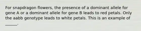 For snapdragon flowers, the presence of a dominant allele for gene A or a dominant allele for gene B leads to red petals. Only the aabb genotype leads to white petals. This is an example of ______.