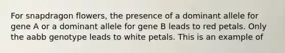 For snapdragon flowers, the presence of a dominant allele for gene A or a dominant allele for gene B leads to red petals. Only the aabb genotype leads to white petals. This is an example of