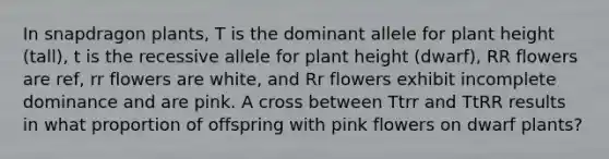 In snapdragon plants, T is the dominant allele for plant height (tall), t is the recessive allele for plant height (dwarf), RR flowers are ref, rr flowers are white, and Rr flowers exhibit incomplete dominance and are pink. A cross between Ttrr and TtRR results in what proportion of offspring with pink flowers on dwarf plants?