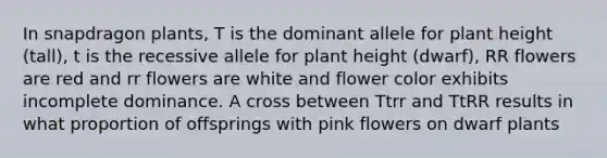 In snapdragon plants, T is the dominant allele for plant height (tall), t is the recessive allele for plant height (dwarf), RR flowers are red and rr flowers are white and flower color exhibits incomplete dominance. A cross between Ttrr and TtRR results in what proportion of offsprings with pink flowers on dwarf plants