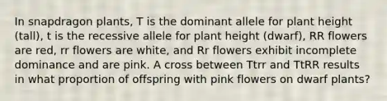 In snapdragon plants, T is the dominant allele for plant height (tall), t is the recessive allele for plant height (dwarf), RR flowers are red, rr flowers are white, and Rr flowers exhibit incomplete dominance and are pink. A cross between Ttrr and TtRR results in what proportion of offspring with pink flowers on dwarf plants?