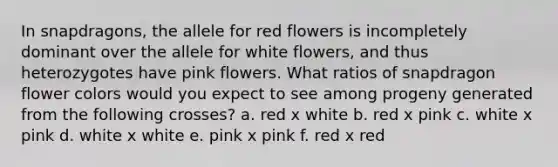 In snapdragons, the allele for red flowers is incompletely dominant over the allele for white flowers, and thus heterozygotes have pink flowers. What ratios of snapdragon flower colors would you expect to see among progeny generated from the following crosses? a. red x white b. red x pink c. white x pink d. white x white e. pink x pink f. red x red