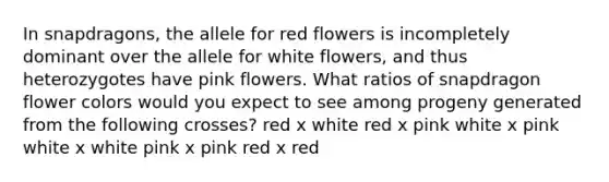 In snapdragons, the allele for red flowers is incompletely dominant over the allele for white flowers, and thus heterozygotes have pink flowers. What ratios of snapdragon flower colors would you expect to see among progeny generated from the following crosses? red x white red x pink white x pink white x white pink x pink red x red