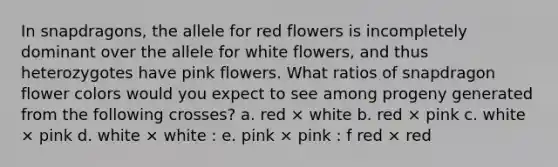 In snapdragons, the allele for red flowers is incompletely dominant over the allele for white flowers, and thus heterozygotes have pink flowers. What ratios of snapdragon flower colors would you expect to see among progeny generated from the following crosses? a. red × white b. red × pink c. white × pink d. white × white : e. pink × pink : f red × red