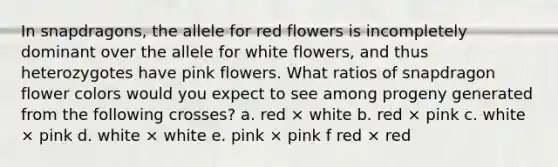 In snapdragons, the allele for red flowers is incompletely dominant over the allele for white flowers, and thus heterozygotes have pink flowers. What ratios of snapdragon flower colors would you expect to see among progeny generated from the following crosses? a. red × white b. red × pink c. white × pink d. white × white e. pink × pink f red × red