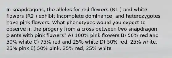 In snapdragons, the alleles for red flowers (R1 ) and white flowers (R2 ) exhibit incomplete dominance, and heterozygotes have pink flowers. What phenotypes would you expect to observe in the progeny from a cross between two snapdragon plants with pink flowers? A) 100% pink flowers B) 50% red and 50% white C) 75% red and 25% white D) 50% red, 25% white, 25% pink E) 50% pink, 25% red, 25% white