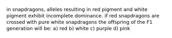 in snapdragons, alleles resulting in red pigment and white pigment exhibit incomplete dominance. if red snapdragons are crossed with pure white snapdragons the offspring of the F1 generation will be: a) red b) white c) purple d) pink