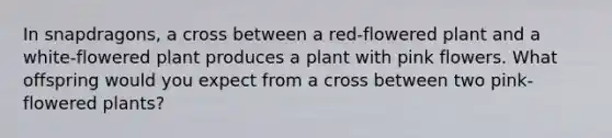 In snapdragons, a cross between a red-flowered plant and a white-flowered plant produces a plant with pink flowers. What offspring would you expect from a cross between two pink-flowered plants?