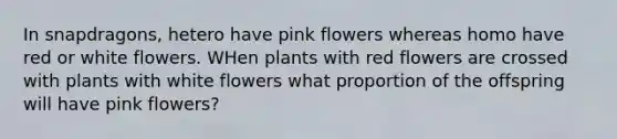 In snapdragons, hetero have pink flowers whereas homo have red or white flowers. WHen plants with red flowers are crossed with plants with white flowers what proportion of the offspring will have pink flowers?