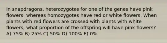 In snapdragons, heterozygotes for one of the genes have pink flowers, whereas homozygotes have red or white flowers. When plants with red flowers are crossed with plants with white flowers, what proportion of the offspring will have pink flowers? A) 75% B) 25% C) 50% D) 100% E) 0%