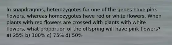 In snapdragons, heterozygotes for one of the genes have pink flowers, whereas homozygotes have red or white flowers. When plants with red flowers are crossed with plants with white flowers, what proportion of the offspring will have pink flowers? a) 25% b) 100% c) 75% d) 50%