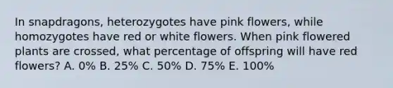 In snapdragons, heterozygotes have pink flowers, while homozygotes have red or white flowers. When pink flowered plants are crossed, what percentage of offspring will have red flowers? A. 0% B. 25% C. 50% D. 75% E. 100%