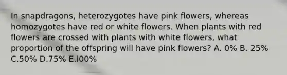 In snapdragons, heterozygotes have pink flowers, whereas homozygotes have red or white flowers. When plants with red flowers are crossed with plants with white flowers, what proportion of the offspring will have pink flowers? A. 0% B. 25% C.50% D.75% E.I00%