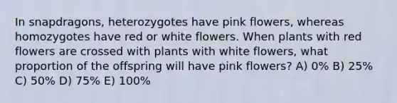 In snapdragons, heterozygotes have pink flowers, whereas homozygotes have red or white flowers. When plants with red flowers are crossed with plants with white flowers, what proportion of the offspring will have pink flowers? A) 0% B) 25% C) 50% D) 75% E) 100%