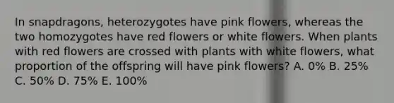 In snapdragons, heterozygotes have pink flowers, whereas the two homozygotes have red flowers or white flowers. When plants with red flowers are crossed with plants with white flowers, what proportion of the offspring will have pink flowers? A. 0% B. 25% C. 50% D. 75% E. 100%