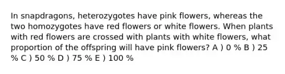 In snapdragons, heterozygotes have pink flowers, whereas the two homozygotes have red flowers or white flowers. When plants with red flowers are crossed with plants with white flowers, what proportion of the offspring will have pink flowers? A ) 0 % B ) 25 % C ) 50 % D ) 75 % E ) 100 %