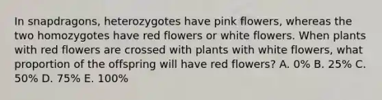 In snapdragons, heterozygotes have pink flowers, whereas the two homozygotes have red flowers or white flowers. When plants with red flowers are crossed with plants with white flowers, what proportion of the offspring will have red flowers? A. 0% B. 25% C. 50% D. 75% E. 100%