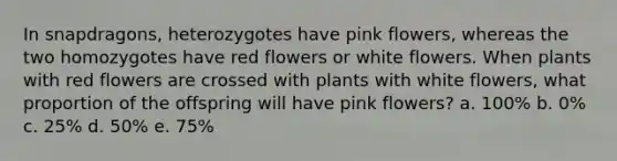 In snapdragons, heterozygotes have pink flowers, whereas the two homozygotes have red flowers or white flowers. When plants with red flowers are crossed with plants with white flowers, what proportion of the offspring will have pink flowers? a. 100% b. 0% c. 25% d. 50% e. 75%