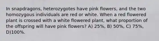 In snapdragons, heterozygotes have pink flowers, and the two homozygous individuals are red or white. When a red flowered plant is crossed with a white flowered plant, what proportion of the offspring will have pink flowers? A) 25%, B) 50%, C) 75%, D)100%.