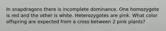 In snapdragons there is incomplete dominance. One homozygote is red and the other is white. Heterozygotes are pink. What color offspring are expected from a cross between 2 pink plants?