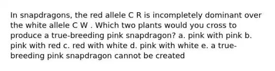 In snapdragons, the red allele C R is incompletely dominant over the white allele C W . Which two plants would you cross to produce a true-breeding pink snapdragon? a. pink with pink b. pink with red c. red with white d. pink with white e. a true-breeding pink snapdragon cannot be created