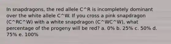 In snapdragons, the red allele C^R is incompletely dominant over the white allele C^W. If you cross a pink snapdragon (C^RC^W) with a white snapdragon (C^WC^W), what percentage of the progeny will be red? a. 0% b. 25% c. 50% d. 75% e. 100%