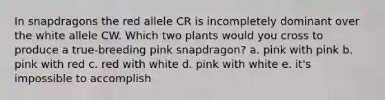 In snapdragons the red allele CR is incompletely dominant over the white allele CW. Which two plants would you cross to produce a true-breeding pink snapdragon? a. pink with pink b. pink with red c. red with white d. pink with white e. it's impossible to accomplish