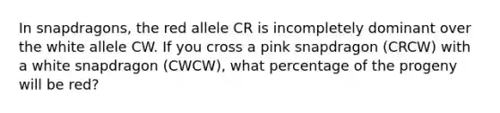 In snapdragons, the red allele CR is incompletely dominant over the white allele CW. If you cross a pink snapdragon (CRCW) with a white snapdragon (CWCW), what percentage of the progeny will be red?​