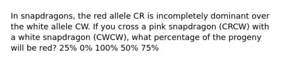 In snapdragons, the red allele CR is incompletely dominant over the white allele CW. If you cross a pink snapdragon (CRCW) with a white snapdragon (CWCW), what percentage of the progeny will be red?​ 25%​ ​0% 100%​ 50%​ 75%