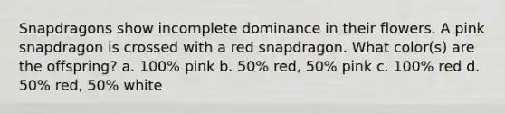 Snapdragons show incomplete dominance in their flowers. A pink snapdragon is crossed with a red snapdragon. What color(s) are the offspring? a. 100% pink b. 50% red, 50% pink c. 100% red d. 50% red, 50% white