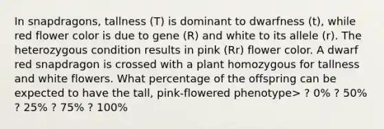 In snapdragons, tallness (T) is dominant to dwarfness (t), while red flower color is due to gene (R) and white to its allele (r). The heterozygous condition results in pink (Rr) flower color. A dwarf red snapdragon is crossed with a plant homozygous for tallness and white flowers. What percentage of the offspring can be expected to have the tall, pink-flowered phenotype> ? 0% ? 50% ? 25% ? 75% ? 100%