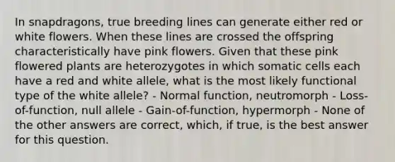 In snapdragons, true breeding lines can generate either red or white flowers. When these lines are crossed the offspring characteristically have pink flowers. Given that these pink flowered plants are heterozygotes in which somatic cells each have a red and white allele, what is the most likely functional type of the white allele? - Normal function, neutromorph - Loss-of-function, null allele - Gain-of-function, hypermorph - None of the other answers are correct, which, if true, is the best answer for this question.