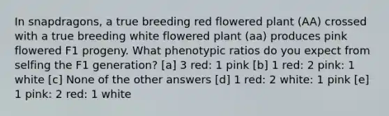 In snapdragons, a true breeding red flowered plant (AA) crossed with a true breeding white flowered plant (aa) produces pink flowered F1 progeny. What phenotypic ratios do you expect from selfing the F1 generation? [a] 3 red: 1 pink [b] 1 red: 2 pink: 1 white [c] None of the other answers [d] 1 red: 2 white: 1 pink [e] 1 pink: 2 red: 1 white