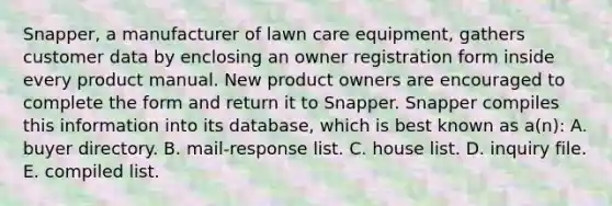 Snapper, a manufacturer of lawn care equipment, gathers customer data by enclosing an owner registration form inside every product manual. New product owners are encouraged to complete the form and return it to Snapper. Snapper compiles this information into its database, which is best known as a(n): A. buyer directory. B. mail-response list. C. house list. D. inquiry file. E. compiled list.