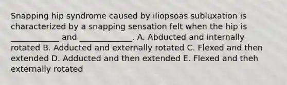 Snapping hip syndrome caused by iliopsoas subluxation is characterized by a snapping sensation felt when the hip is ____________ and _____________. A. Abducted and internally rotated B. Adducted and externally rotated C. Flexed and then extended D. Adducted and then extended E. Flexed and theh externally rotated