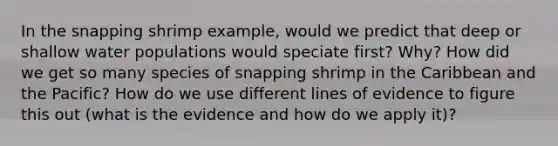 In the snapping shrimp example, would we predict that deep or shallow water populations would speciate first? Why? How did we get so many species of snapping shrimp in the Caribbean and the Pacific? How do we use different lines of evidence to figure this out (what is the evidence and how do we apply it)?