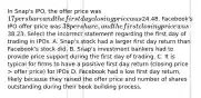 In Snap's IPO, the offer price was 17 per share and the first day closing price was24.48. Facebook's IPO offer price was 38 per share, and the first closing price was38.23. Select the incorrect statement regarding the first day of trading in IPOs. A. Snap's stock had a larger first day return than Facebook's stock did. B. Snap's investment bankers had to provide price support during the first day of trading. C. It is typical for firms to have a positive first day return (closing price > offer price) for IPOs D. Facebook had a low first day return, likely because they raised the offer price and number of shares outstanding during their book building process.