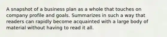 A snapshot of a business plan as a whole that touches on company profile and goals. Summarizes in such a way that readers can rapidly become acquainted with a large body of material without having to read it all.