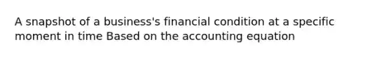 A snapshot of a business's financial condition at a specific moment in time Based on the accounting equation