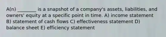 A(n) ________ is a snapshot of a company's assets, liabilities, and owners' equity at a specific point in time. A) income statement B) statement of cash flows C) effectiveness statement D) balance sheet E) efficiency statement