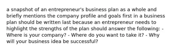 a snapshot of an entrepreneur's business plan as a whole and briefly mentions the company profile and goals first in a business plan should be written last because an entrepreneur needs to highlight the strengths of the plan should answer the following: - Where is your company? - Where do you want to take it? - Why will your business idea be successful?