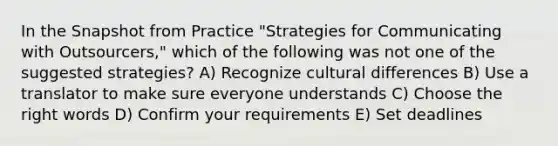 In the Snapshot from Practice "Strategies for Communicating with Outsourcers," which of the following was not one of the suggested strategies? A) Recognize cultural differences B) Use a translator to make sure everyone understands C) Choose the right words D) Confirm your requirements E) Set deadlines