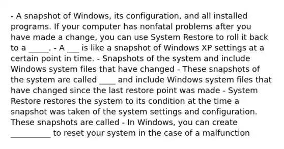 - A snapshot of Windows, its configuration, and all installed programs. If your computer has nonfatal problems after you have made a change, you can use System Restore to roll it back to a _____. - A ___ is like a snapshot of Windows XP settings at a certain point in time. - Snapshots of the system and include Windows system files that have changed - These snapshots of the system are called ____ and include Windows system files that have changed since the last restore point was made - System Restore restores the system to its condition at the time a snapshot was taken of the system settings and configuration. These snapshots are called - In Windows, you can create __________ to reset your system in the case of a malfunction