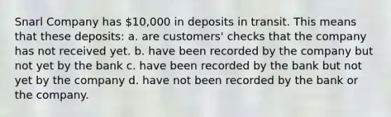 Snarl Company has 10,000 in deposits in transit. This means that these deposits: a. are customers' checks that the company has not received yet. b. have been recorded by the company but not yet by the bank c. have been recorded by the bank but not yet by the company d. have not been recorded by the bank or the company.