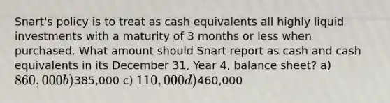 Snart's policy is to treat as cash equivalents all highly liquid investments with a maturity of 3 months or less when purchased. What amount should Snart report as cash and cash equivalents in its December 31, Year 4, balance sheet? a) 860,000 b)385,000 c) 110,000 d)460,000