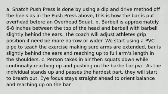 a. Snatch Push Press is done by using a dip and drive method off the heels as in the Push Press above, this is how the bar is put overhead before an Overhead Squat. b. Barbell is approximately 6-8 inches between the top of the head and barbell with barbell slightly behind the ears. The coach will adjust athletes grip position if need be more narrow or wider. We start using a PVC pipe to teach the exercise making sure arms are extended, bar is slightly behind the ears and reaching up to full arm's length in the shoulders. c. Person takes in air then squats down while continually reaching up and pushing on the barbell or pvc. As the individual stands up and passes the hardest part, they will start to breath out. Eye focus stays straight ahead to orient balance and reaching up on the bar.