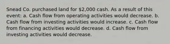 Snead Co. purchased land for 2,000 cash. As a result of this event: a. Cash flow from operating activities would decrease. b. Cash flow from investing activities would increase. c. Cash flow from financing activities would decrease. d. Cash flow from investing activities would decrease.